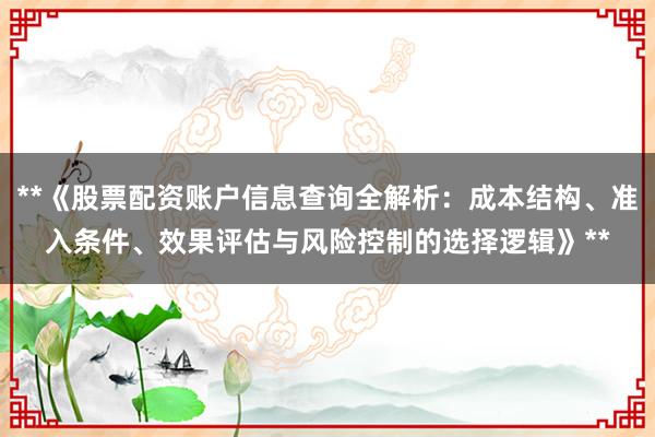**《股票配资账户信息查询全解析：成本结构、准入条件、效果评估与风险控制的选择逻辑》**