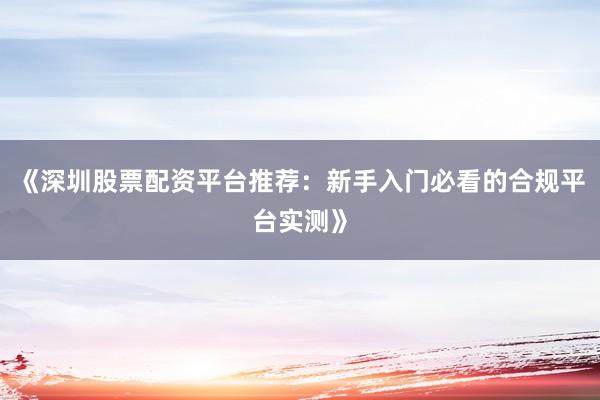 《深圳股票配资平台推荐：新手入门必看的合规平台实测》