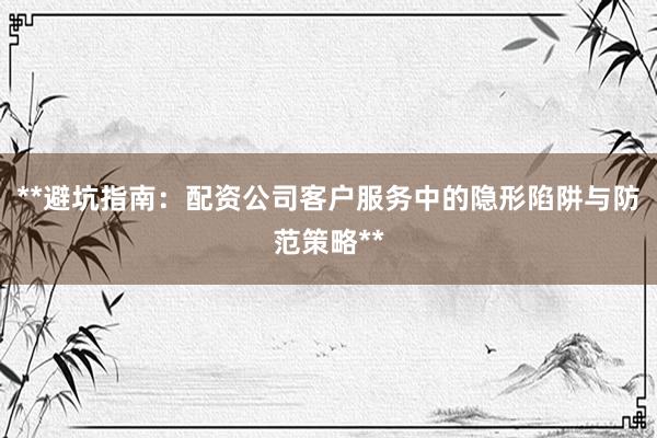 **避坑指南：配资公司客户服务中的隐形陷阱与防范策略**