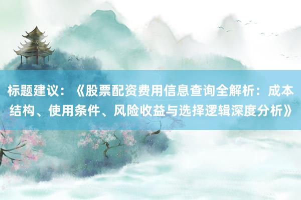 标题建议：《股票配资费用信息查询全解析：成本结构、使用条件、风险收益与选择逻辑深度分析》