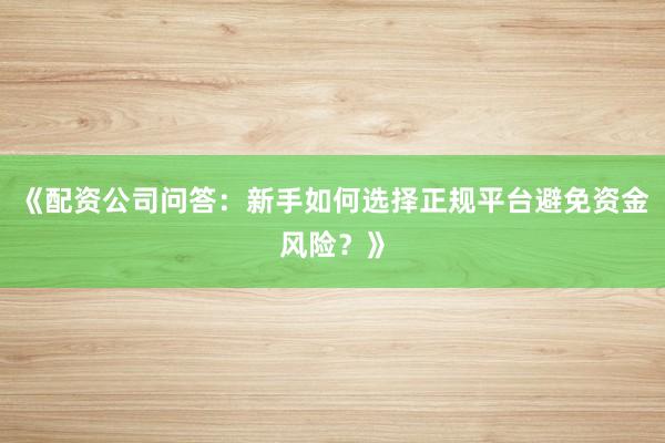 《配资公司问答：新手如何选择正规平台避免资金风险？》