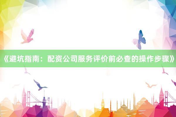 《避坑指南：配资公司服务评价前必查的操作步骤》