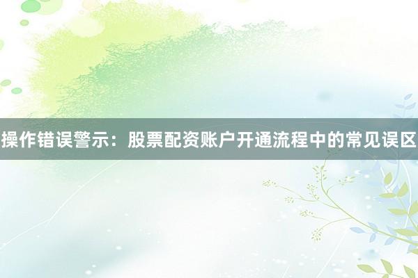 操作错误警示：股票配资账户开通流程中的常见误区