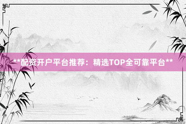 **配资开户平台推荐：精选TOP全可靠平台**