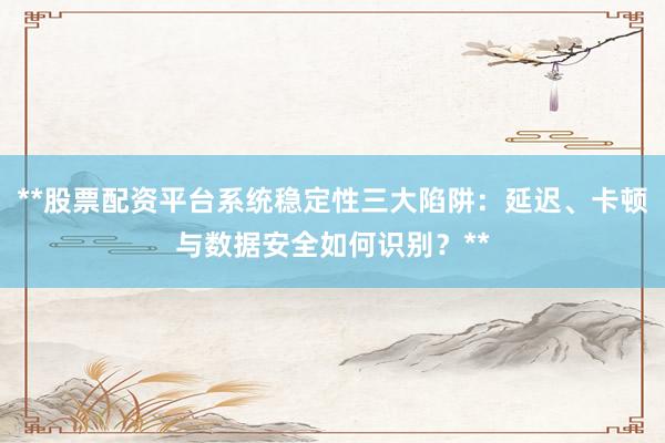 **股票配资平台系统稳定性三大陷阱：延迟、卡顿与数据安全如何识别？**