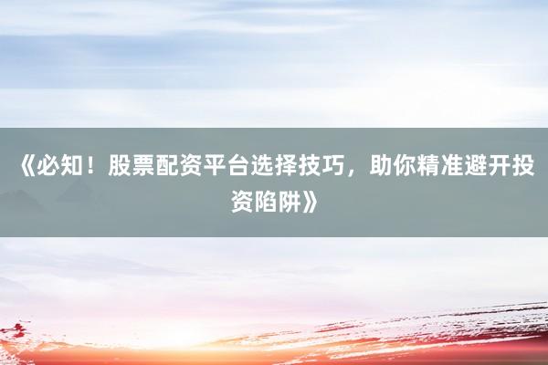 《必知！股票配资平台选择技巧，助你精准避开投资陷阱》