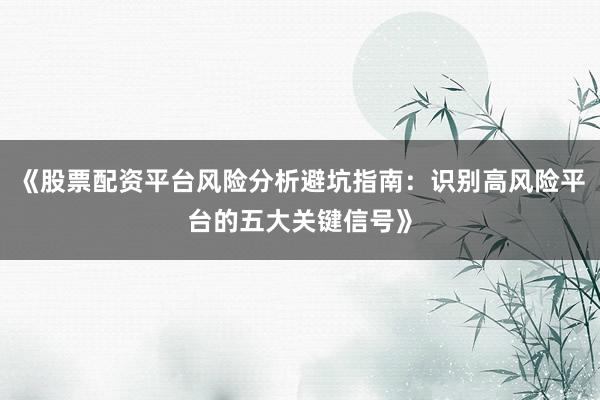 《股票配资平台风险分析避坑指南：识别高风险平台的五大关键信号》