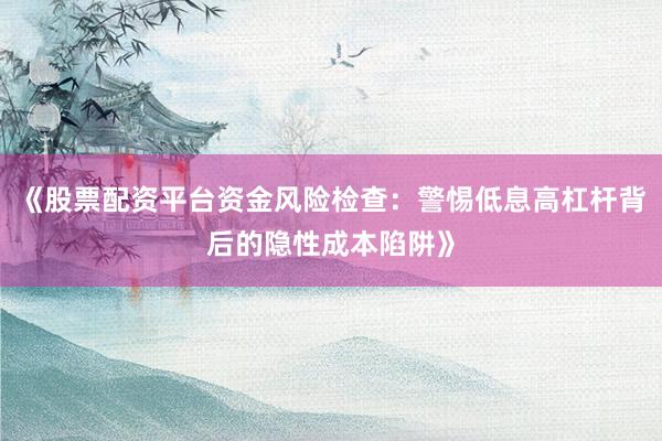 《股票配资平台资金风险检查：警惕低息高杠杆背后的隐性成本陷阱》