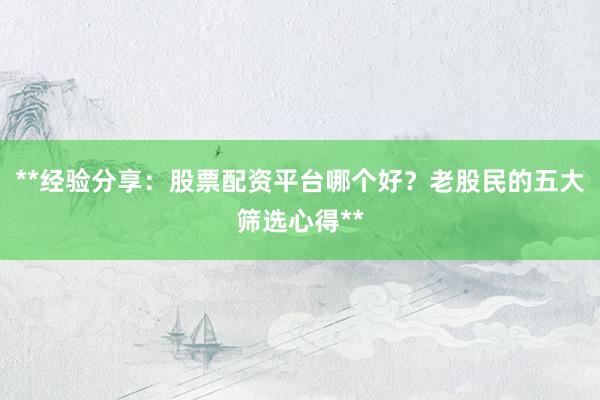 **经验分享：股票配资平台哪个好？老股民的五大筛选心得**