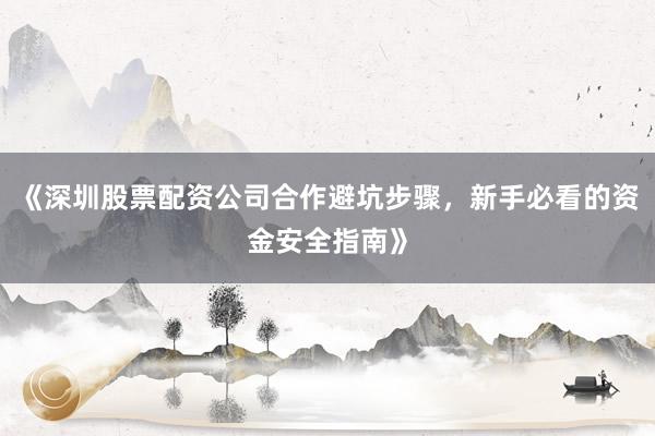 《深圳股票配资公司合作避坑步骤，新手必看的资金安全指南》