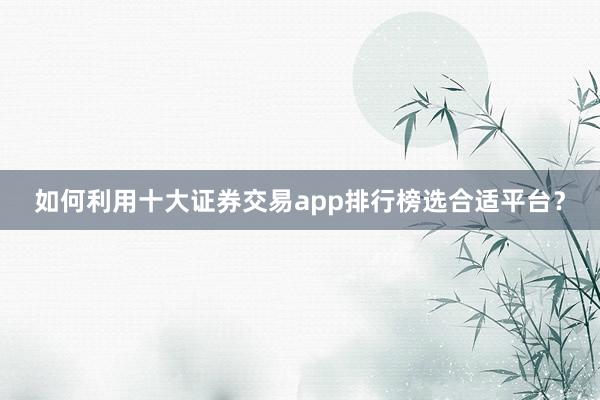 如何利用十大证券交易app排行榜选合适平台？