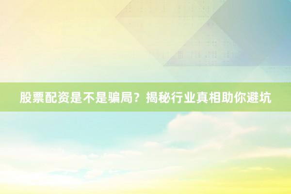 股票配资是不是骗局？揭秘行业真相助你避坑