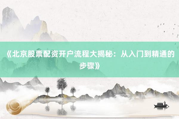 《北京股票配资开户流程大揭秘：从入门到精通的步骤》