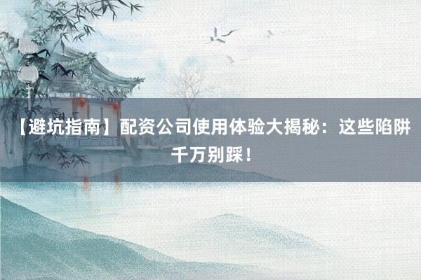 【避坑指南】配资公司使用体验大揭秘：这些陷阱千万别踩！