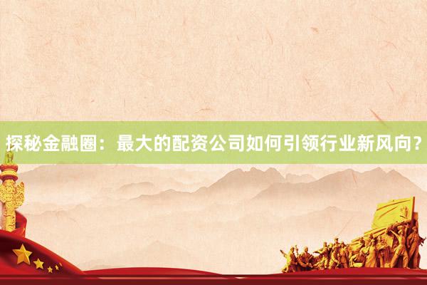 探秘金融圈：最大的配资公司如何引领行业新风向？