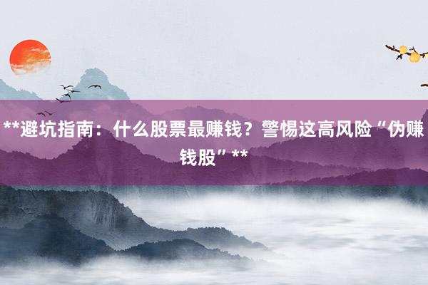 **避坑指南：什么股票最赚钱？警惕这高风险“伪赚钱股”**