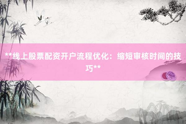 **线上股票配资开户流程优化：缩短审核时间的技巧**