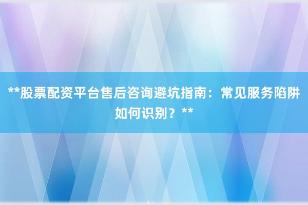**股票配资平台售后咨询避坑指南：常见服务陷阱如何识别？**