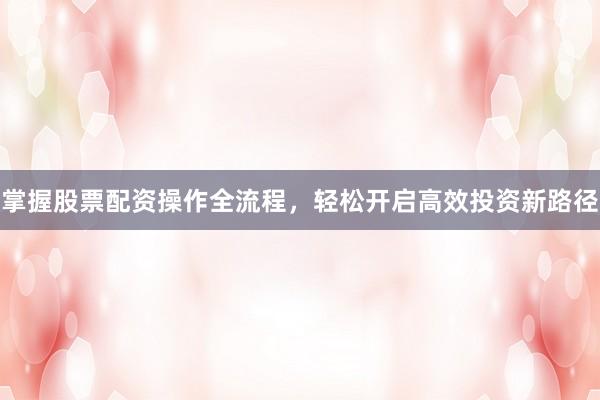 掌握股票配资操作全流程，轻松开启高效投资新路径