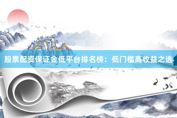 股票配资保证金低平台排名榜：低门槛高收益之选