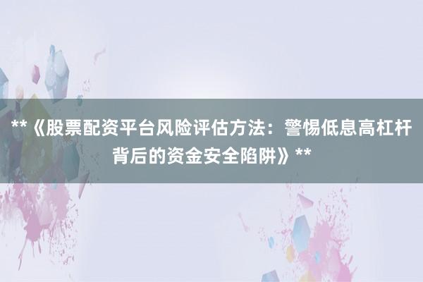 **《股票配资平台风险评估方法：警惕低息高杠杆背后的资金安全陷阱》**