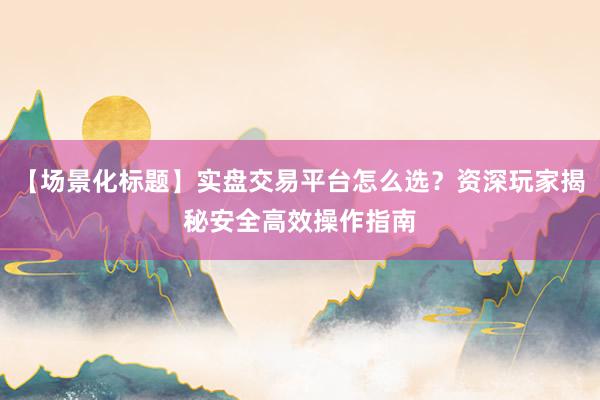 【场景化标题】实盘交易平台怎么选?资深玩家揭秘安全高效操作指南