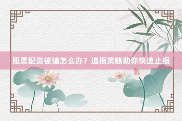 股票配资被骗怎么办？追损策略助你快速止损