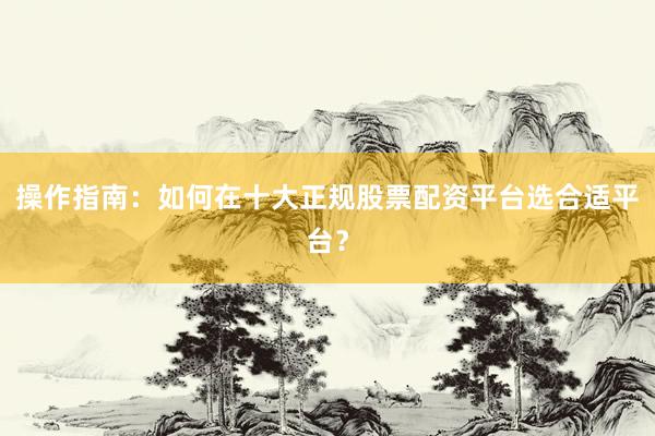 操作指南：如何在十大正规股票配资平台选合适平台？