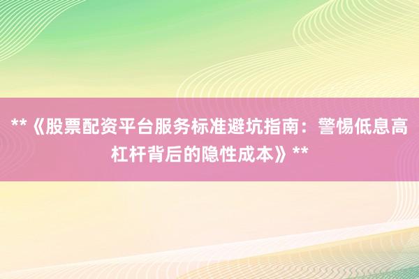**《股票配资平台服务标准避坑指南：警惕低息高杠杆背后的隐性成本》**