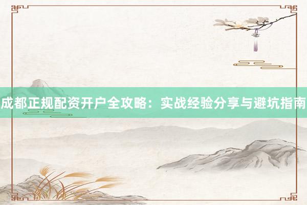 成都正规配资开户全攻略：实战经验分享与避坑指南