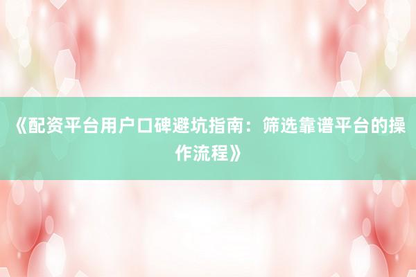 《配资平台用户口碑避坑指南：筛选靠谱平台的操作流程》