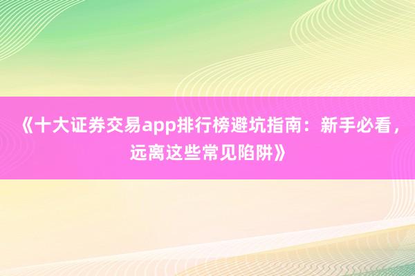 《十大证券交易app排行榜避坑指南：新手必看，远离这些常见陷阱》