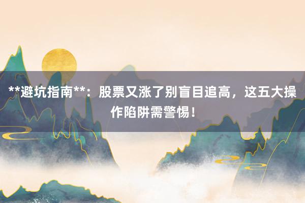 **避坑指南**：股票又涨了别盲目追高，这五大操作陷阱需警惕！