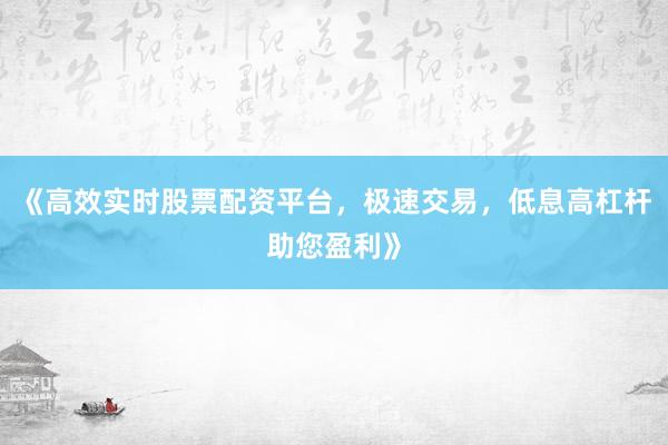 《高效实时股票配资平台，极速交易，低息高杠杆助您盈利》
