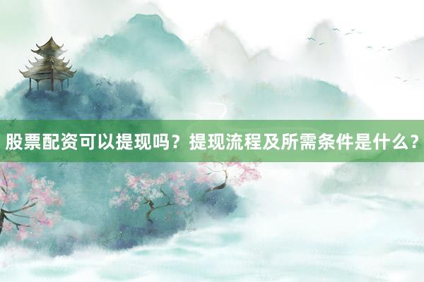 股票配资可以提现吗？提现流程及所需条件是什么？