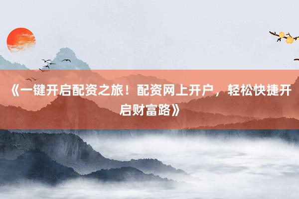 《一键开启配资之旅！配资网上开户，轻松快捷开启财富路》