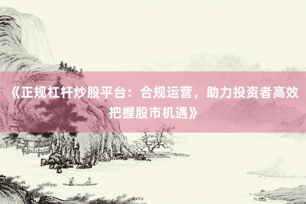 《正规杠杆炒股平台：合规运营，助力投资者高效把握股市机遇》