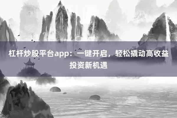 杠杆炒股平台app：一键开启，轻松撬动高收益投资新机遇