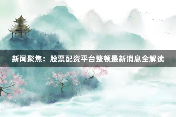 新闻聚焦：股票配资平台整顿最新消息全解读