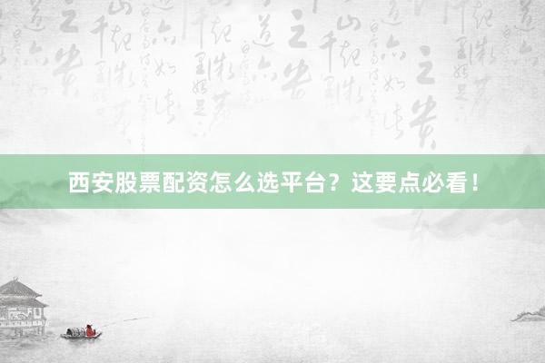 西安股票配资怎么选平台？这要点必看！