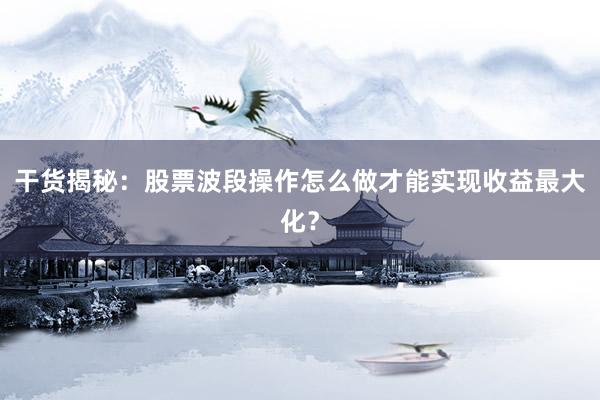 干货揭秘：股票波段操作怎么做才能实现收益最大化？