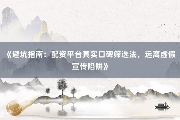 《避坑指南：配资平台真实口碑筛选法，远离虚假宣传陷阱》