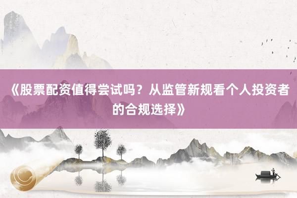 《股票配资值得尝试吗?从监管新规看个人投资者的合规选择》