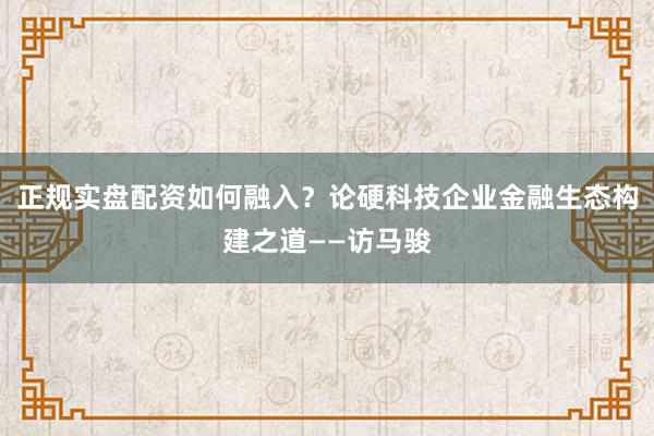 正规实盘配资如何融入？论硬科技企业金融生态构建之道——访马骏