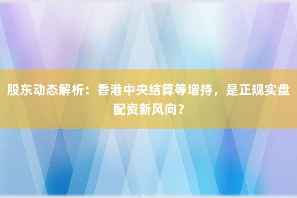 股东动态解析：香港中央结算等增持，是正规实盘配资新风向？