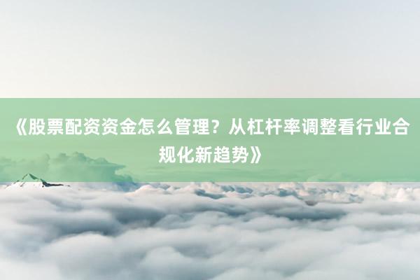 《股票配资资金怎么管理?从杠杆率调整看行业合规化新趋势》