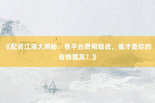 《配资江湖大揭秘:各平台费用暗战,谁才是你的省钱盟友?》