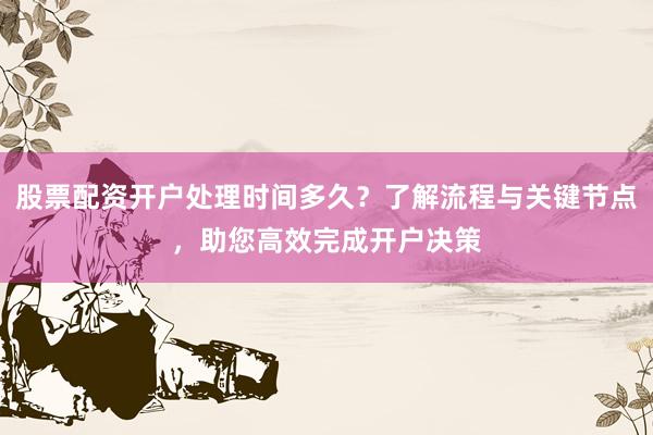 股票配资开户处理时间多久?了解流程与关键节点,助您高效完成开户决策